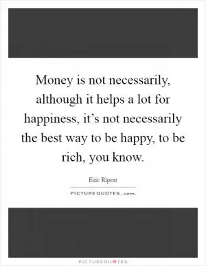 Money is not necessarily, although it helps a lot for happiness, it’s not necessarily the best way to be happy, to be rich, you know Picture Quote #1