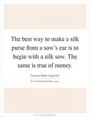 The best way to make a silk purse from a sow’s ear is to begin with a silk sow. The same is true of money Picture Quote #1
