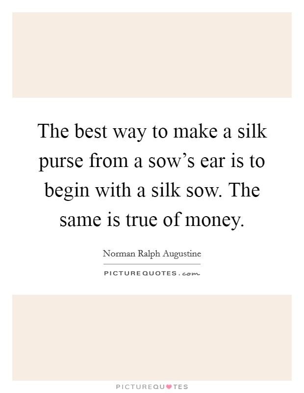 The best way to make a silk purse from a sow's ear is to begin with a silk sow. The same is true of money. Picture Quote #1