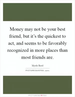 Money may not be your best friend, but it’s the quickest to act, and seems to be favorably recognized in more places than most friends are Picture Quote #1