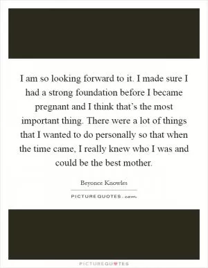 I am so looking forward to it. I made sure I had a strong foundation before I became pregnant and I think that’s the most important thing. There were a lot of things that I wanted to do personally so that when the time came, I really knew who I was and could be the best mother Picture Quote #1