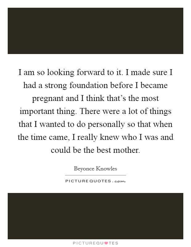 I am so looking forward to it. I made sure I had a strong foundation before I became pregnant and I think that's the most important thing. There were a lot of things that I wanted to do personally so that when the time came, I really knew who I was and could be the best mother. Picture Quote #1