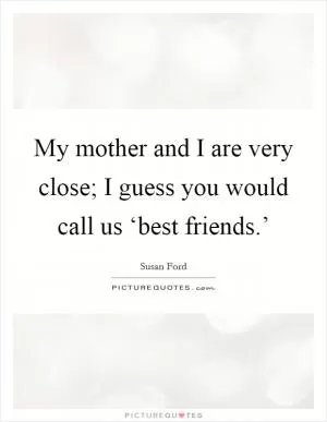 My mother and I are very close; I guess you would call us ‘best friends.’ Picture Quote #1