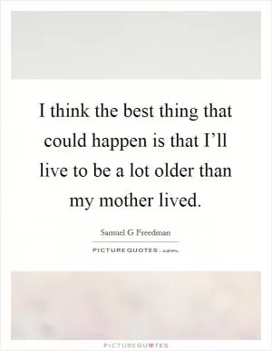 I think the best thing that could happen is that I’ll live to be a lot older than my mother lived Picture Quote #1