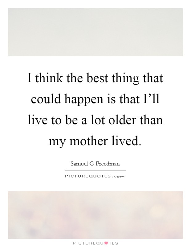 I think the best thing that could happen is that I'll live to be a lot older than my mother lived. Picture Quote #1