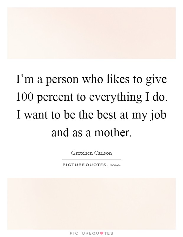 I'm a person who likes to give 100 percent to everything I do. I want to be the best at my job and as a mother. Picture Quote #1