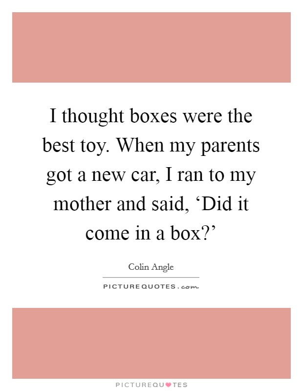 I thought boxes were the best toy. When my parents got a new car, I ran to my mother and said, ‘Did it come in a box?' Picture Quote #1
