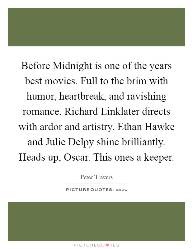 Before Midnight is one of the years best movies. Full to the brim with humor, heartbreak, and ravishing romance. Richard Linklater directs with ardor and artistry. Ethan Hawke and Julie Delpy shine brilliantly. Heads up, Oscar. This ones a keeper. Picture Quote #1