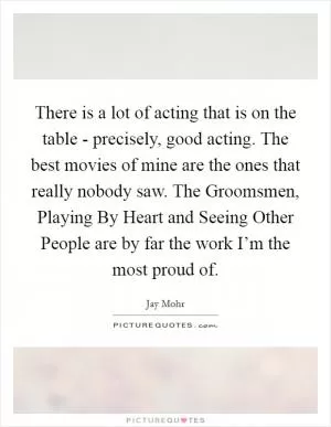There is a lot of acting that is on the table - precisely, good acting. The best movies of mine are the ones that really nobody saw. The Groomsmen, Playing By Heart and Seeing Other People are by far the work I’m the most proud of Picture Quote #1