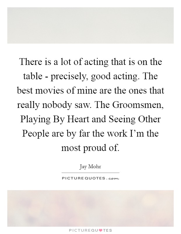 There is a lot of acting that is on the table - precisely, good acting. The best movies of mine are the ones that really nobody saw. The Groomsmen, Playing By Heart and Seeing Other People are by far the work I'm the most proud of. Picture Quote #1