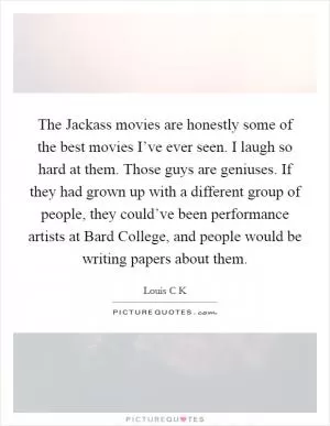 The Jackass movies are honestly some of the best movies I’ve ever seen. I laugh so hard at them. Those guys are geniuses. If they had grown up with a different group of people, they could’ve been performance artists at Bard College, and people would be writing papers about them Picture Quote #1