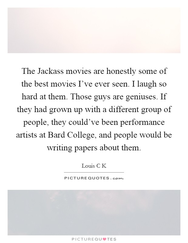The Jackass movies are honestly some of the best movies I've ever seen. I laugh so hard at them. Those guys are geniuses. If they had grown up with a different group of people, they could've been performance artists at Bard College, and people would be writing papers about them. Picture Quote #1