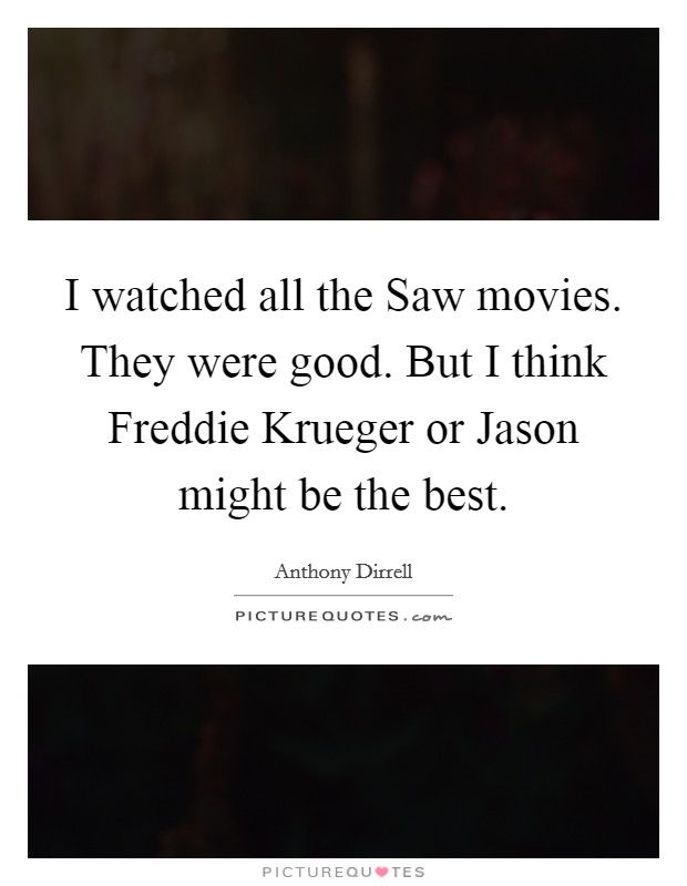 I watched all the Saw movies. They were good. But I think Freddie Krueger or Jason might be the best. Picture Quote #1