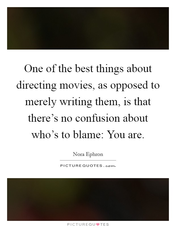 One of the best things about directing movies, as opposed to merely writing them, is that there's no confusion about who's to blame: You are. Picture Quote #1