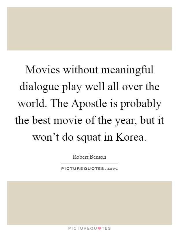 Movies without meaningful dialogue play well all over the world. The Apostle is probably the best movie of the year, but it won't do squat in Korea. Picture Quote #1