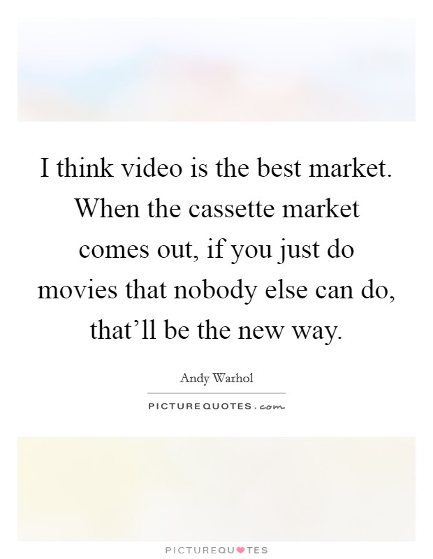 I think video is the best market. When the cassette market comes out, if you just do movies that nobody else can do, that'll be the new way. Picture Quote #1