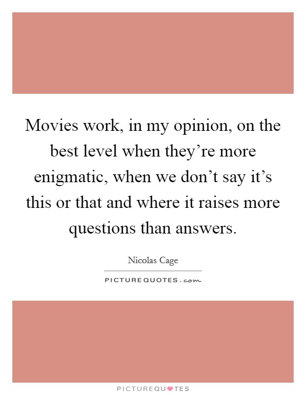 Movies work, in my opinion, on the best level when they're more enigmatic, when we don't say it's this or that and where it raises more questions than answers. Picture Quote #1