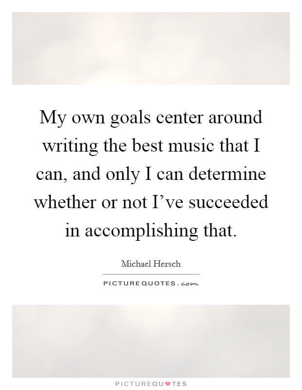 My own goals center around writing the best music that I can, and only I can determine whether or not I've succeeded in accomplishing that. Picture Quote #1