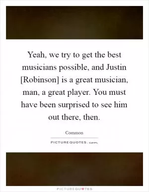 Yeah, we try to get the best musicians possible, and Justin [Robinson] is a great musician, man, a great player. You must have been surprised to see him out there, then Picture Quote #1