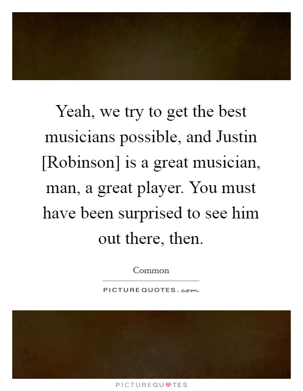 Yeah, we try to get the best musicians possible, and Justin [Robinson] is a great musician, man, a great player. You must have been surprised to see him out there, then. Picture Quote #1