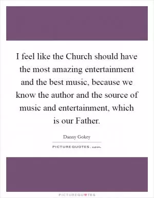 I feel like the Church should have the most amazing entertainment and the best music, because we know the author and the source of music and entertainment, which is our Father Picture Quote #1