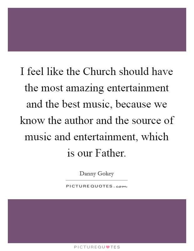 I feel like the Church should have the most amazing entertainment and the best music, because we know the author and the source of music and entertainment, which is our Father. Picture Quote #1