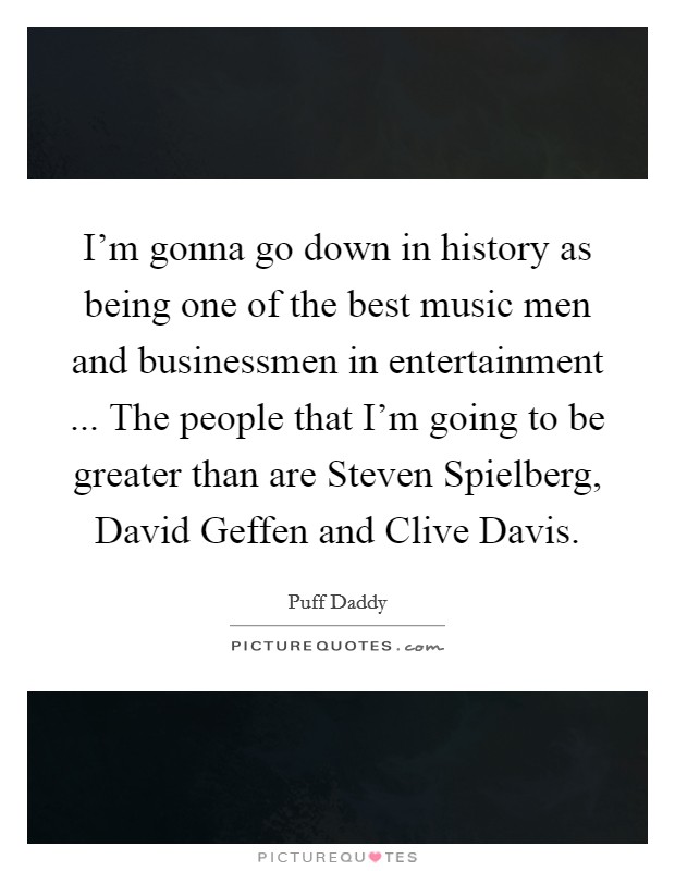 I'm gonna go down in history as being one of the best music men and businessmen in entertainment ... The people that I'm going to be greater than are Steven Spielberg, David Geffen and Clive Davis. Picture Quote #1