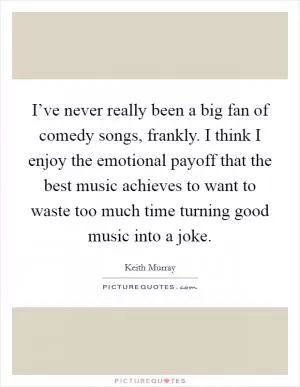 I’ve never really been a big fan of comedy songs, frankly. I think I enjoy the emotional payoff that the best music achieves to want to waste too much time turning good music into a joke Picture Quote #1