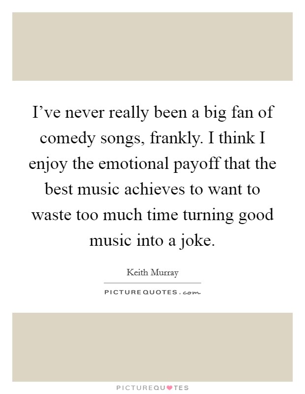 I've never really been a big fan of comedy songs, frankly. I think I enjoy the emotional payoff that the best music achieves to want to waste too much time turning good music into a joke. Picture Quote #1