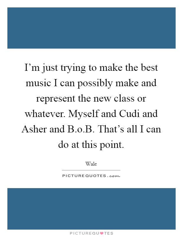 I'm just trying to make the best music I can possibly make and represent the new class or whatever. Myself and Cudi and Asher and B.o.B. That's all I can do at this point. Picture Quote #1