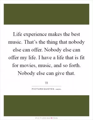 Life experience makes the best music. That’s the thing that nobody else can offer. Nobody else can offer my life. I have a life that is fit for movies, music, and so forth. Nobody else can give that Picture Quote #1