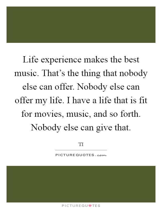 Life experience makes the best music. That's the thing that nobody else can offer. Nobody else can offer my life. I have a life that is fit for movies, music, and so forth. Nobody else can give that. Picture Quote #1