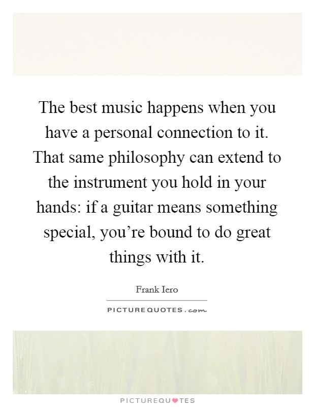 The best music happens when you have a personal connection to it. That same philosophy can extend to the instrument you hold in your hands: if a guitar means something special, you're bound to do great things with it. Picture Quote #1