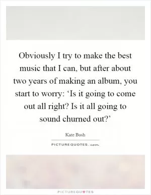 Obviously I try to make the best music that I can, but after about two years of making an album, you start to worry: ‘Is it going to come out all right? Is it all going to sound churned out?’ Picture Quote #1