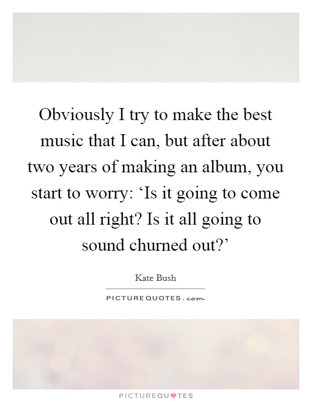 Obviously I try to make the best music that I can, but after about two years of making an album, you start to worry: ‘Is it going to come out all right? Is it all going to sound churned out?' Picture Quote #1