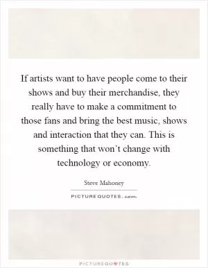 If artists want to have people come to their shows and buy their merchandise, they really have to make a commitment to those fans and bring the best music, shows and interaction that they can. This is something that won’t change with technology or economy Picture Quote #1