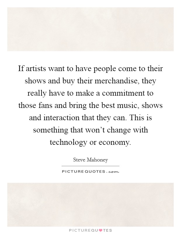 If artists want to have people come to their shows and buy their merchandise, they really have to make a commitment to those fans and bring the best music, shows and interaction that they can. This is something that won't change with technology or economy. Picture Quote #1