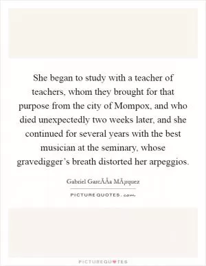 She began to study with a teacher of teachers, whom they brought for that purpose from the city of Mompox, and who died unexpectedly two weeks later, and she continued for several years with the best musician at the seminary, whose gravedigger’s breath distorted her arpeggios Picture Quote #1