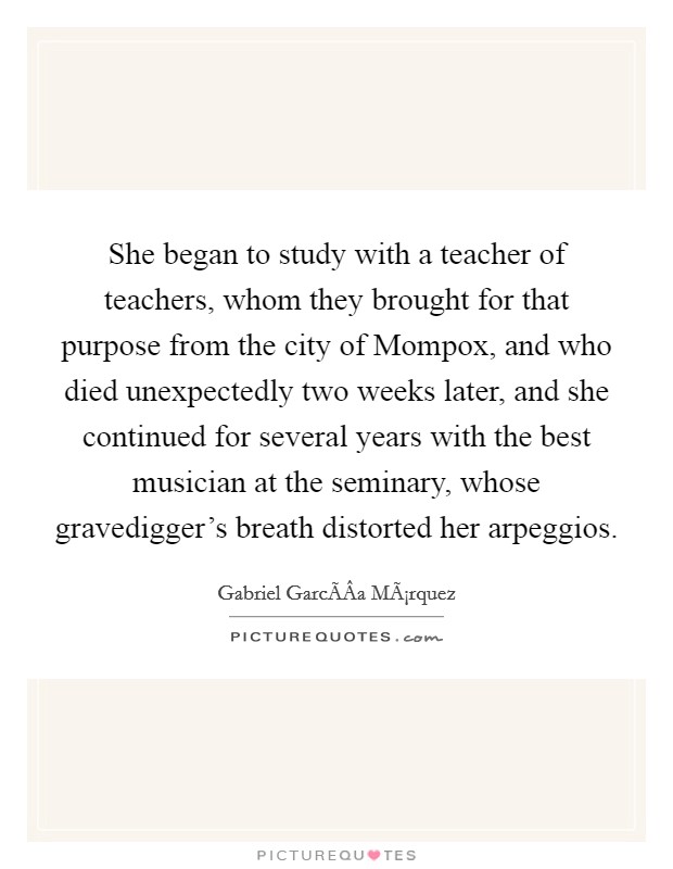 She began to study with a teacher of teachers, whom they brought for that purpose from the city of Mompox, and who died unexpectedly two weeks later, and she continued for several years with the best musician at the seminary, whose gravedigger's breath distorted her arpeggios. Picture Quote #1