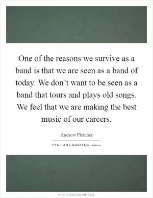 One of the reasons we survive as a band is that we are seen as a band of today. We don’t want to be seen as a band that tours and plays old songs. We feel that we are making the best music of our careers Picture Quote #1