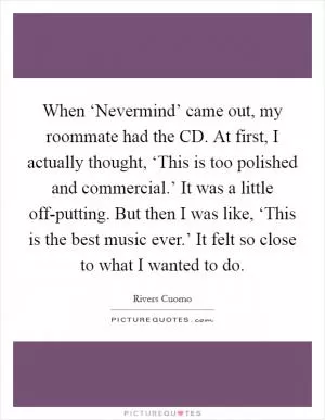 When ‘Nevermind’ came out, my roommate had the CD. At first, I actually thought, ‘This is too polished and commercial.’ It was a little off-putting. But then I was like, ‘This is the best music ever.’ It felt so close to what I wanted to do Picture Quote #1