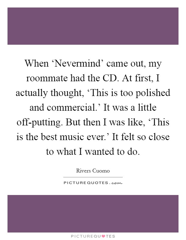 When ‘Nevermind' came out, my roommate had the CD. At first, I actually thought, ‘This is too polished and commercial.' It was a little off-putting. But then I was like, ‘This is the best music ever.' It felt so close to what I wanted to do. Picture Quote #1