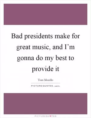 Bad presidents make for great music, and I’m gonna do my best to provide it Picture Quote #1