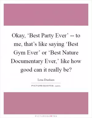 Okay, ‘Best Party Ever’ -- to me, that’s like saying ‘Best Gym Ever’ or ‘Best Nature Documentary Ever,’ like how good can it really be? Picture Quote #1