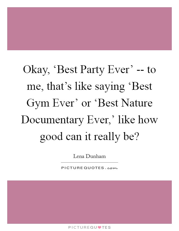 Okay, ‘Best Party Ever' -- to me, that's like saying ‘Best Gym Ever' or ‘Best Nature Documentary Ever,' like how good can it really be? Picture Quote #1