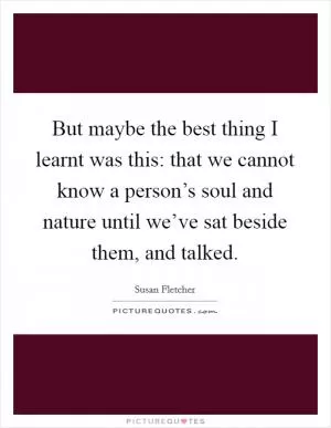 But maybe the best thing I learnt was this: that we cannot know a person’s soul and nature until we’ve sat beside them, and talked Picture Quote #1