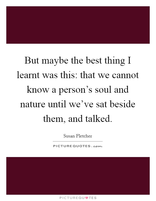 But maybe the best thing I learnt was this: that we cannot know a person's soul and nature until we've sat beside them, and talked. Picture Quote #1