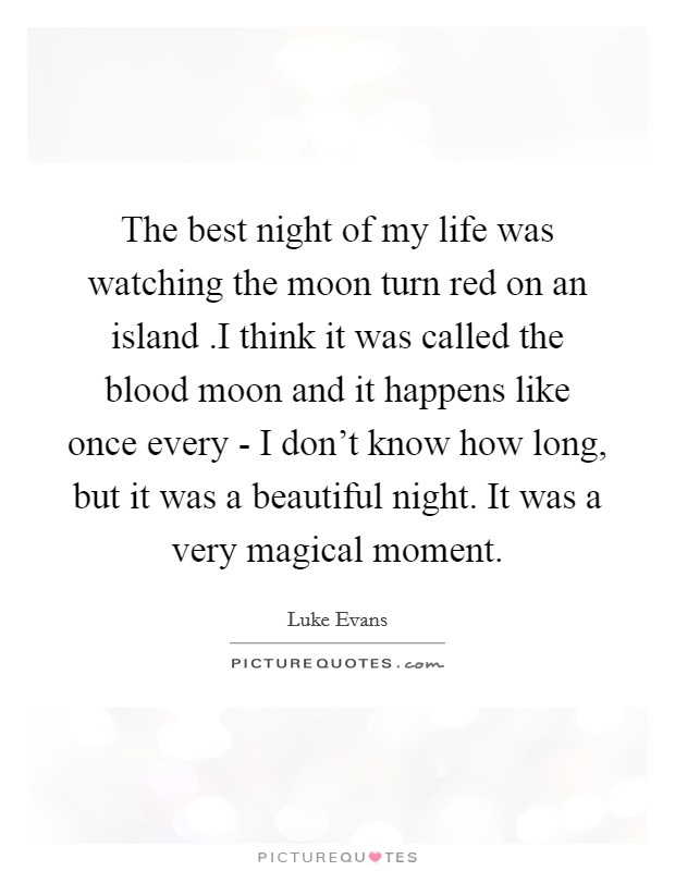 The best night of my life was watching the moon turn red on an island .I think it was called the blood moon and it happens like once every - I don't know how long, but it was a beautiful night. It was a very magical moment. Picture Quote #1