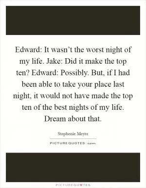 Edward: It wasn’t the worst night of my life. Jake: Did it make the top ten? Edward: Possibly. But, if I had been able to take your place last night, it would not have made the top ten of the best nights of my life. Dream about that Picture Quote #1