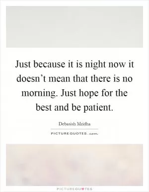 Just because it is night now it doesn’t mean that there is no morning. Just hope for the best and be patient Picture Quote #1